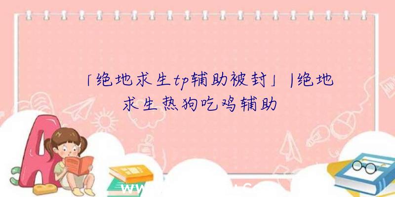 「绝地求生tp辅助被封」|绝地求生热狗吃鸡辅助